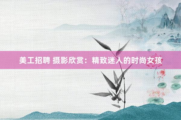 美工招聘 摄影欣赏：精致迷人的时尚女孩