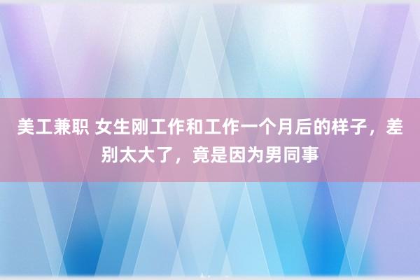 美工兼职 女生刚工作和工作一个月后的样子，差别太大了，竟是因为男同事