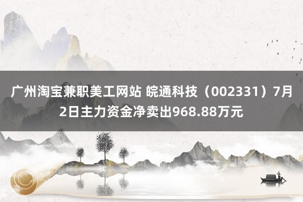 广州淘宝兼职美工网站 皖通科技（002331）7月2日主力资金净卖出968.88万元