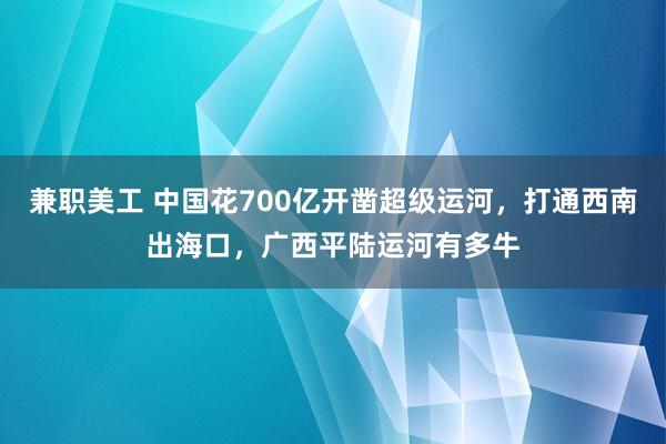 兼职美工 中国花700亿开凿超级运河，打通西南出海口，广西平陆运河有多牛