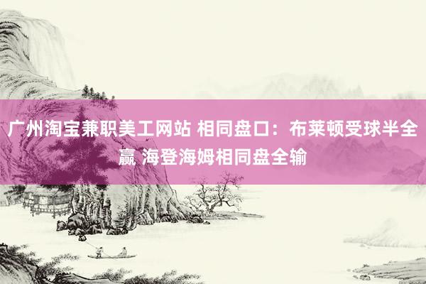 广州淘宝兼职美工网站 相同盘口：布莱顿受球半全赢 海登海姆相同盘全输