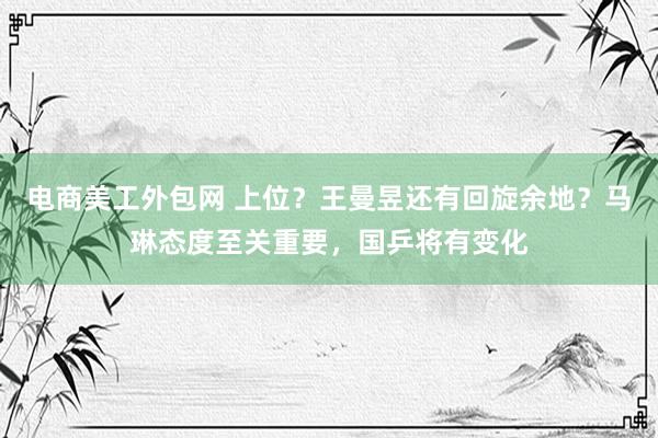 电商美工外包网 上位？王曼昱还有回旋余地？马琳态度至关重要，国乒将有变化