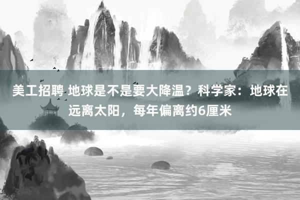 美工招聘 地球是不是要大降温？科学家：地球在远离太阳，每年偏离约6厘米