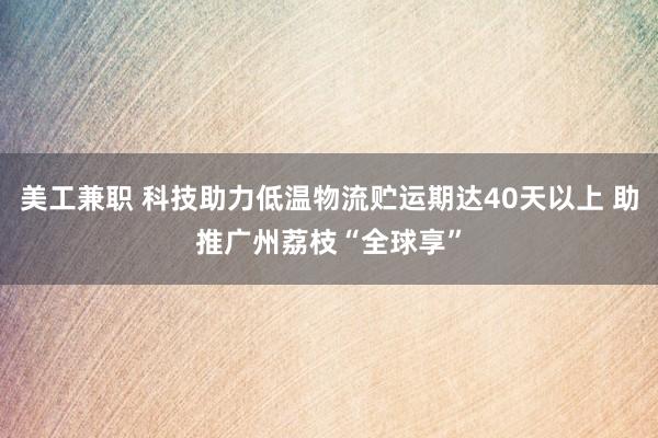 美工兼职 科技助力低温物流贮运期达40天以上 助推广州荔枝“全球享”