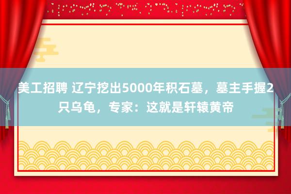 美工招聘 辽宁挖出5000年积石墓，墓主手握2只乌龟，专家：这就是轩辕黄帝