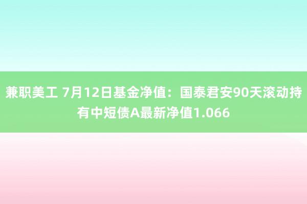 兼职美工 7月12日基金净值：国泰君安90天滚动持有中短债A最新净值1.066