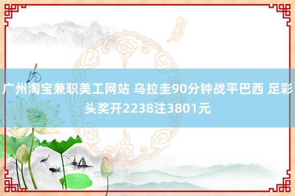 广州淘宝兼职美工网站 乌拉圭90分钟战平巴西 足彩头奖开2238注3801元