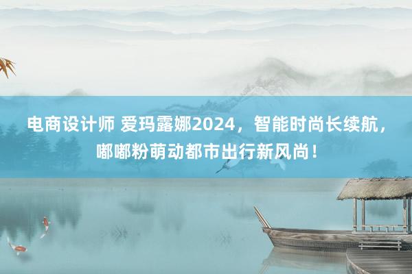 电商设计师 爱玛露娜2024，智能时尚长续航，嘟嘟粉萌动都市出行新风尚！