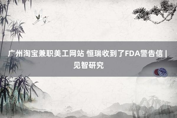 广州淘宝兼职美工网站 恒瑞收到了FDA警告信 | 见智研究