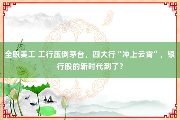 全职美工 工行压倒茅台，四大行“冲上云霄”，银行股的新时代到了？