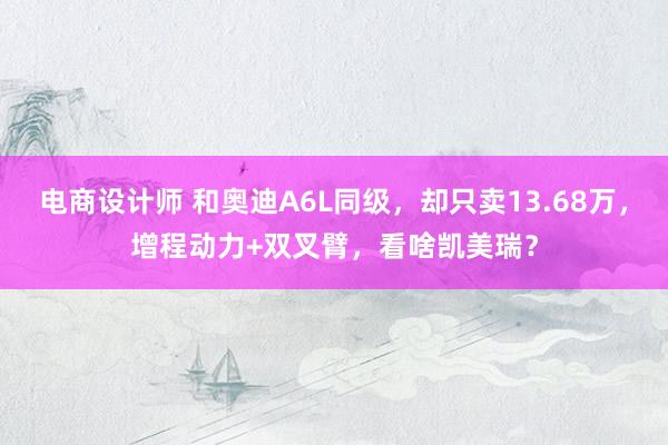 电商设计师 和奥迪A6L同级，却只卖13.68万，增程动力+双叉臂，看啥凯美瑞？