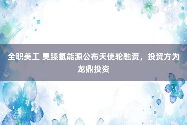 全职美工 昊臻氢能源公布天使轮融资，投资方为龙鼎投资