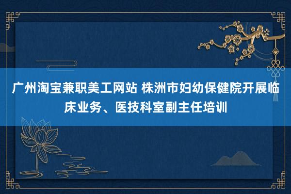 广州淘宝兼职美工网站 株洲市妇幼保健院开展临床业务、医技科室副主任培训