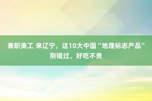 兼职美工 来辽宁，这10大中国“地理标志产品”别错过，好吃不贵